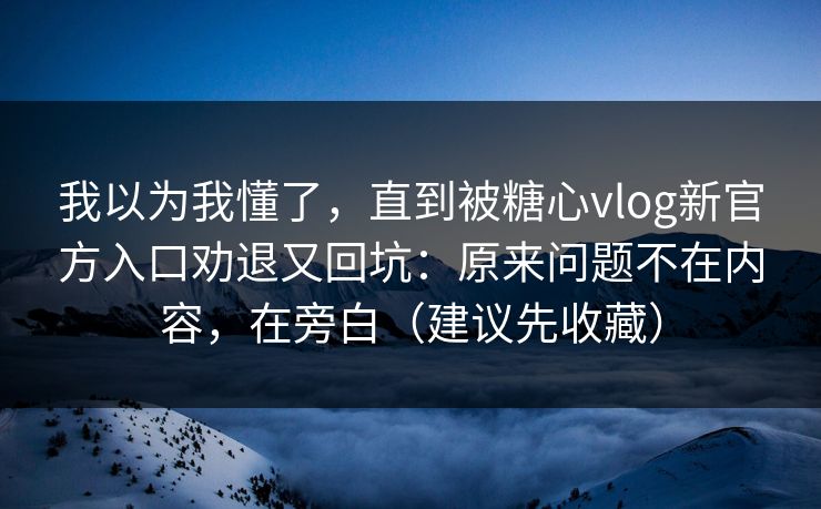 我以为我懂了，直到被糖心vlog新官方入口劝退又回坑：原来问题不在内容，在旁白（建议先收藏）
