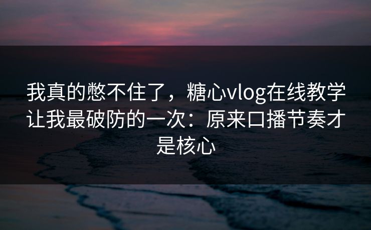 我真的憋不住了，糖心vlog在线教学让我最破防的一次：原来口播节奏才是核心