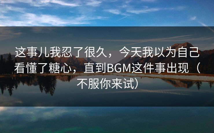 这事儿我忍了很久，今天我以为自己看懂了糖心，直到BGM这件事出现（不服你来试）