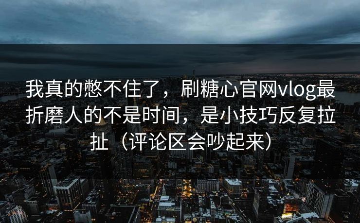 我真的憋不住了，刷糖心官网vlog最折磨人的不是时间，是小技巧反复拉扯（评论区会吵起来）