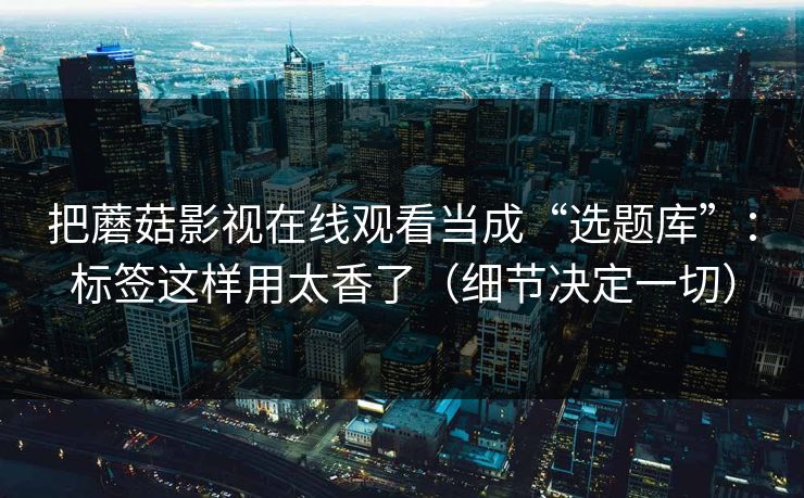 把蘑菇影视在线观看当成“选题库”：标签这样用太香了（细节决定一切）