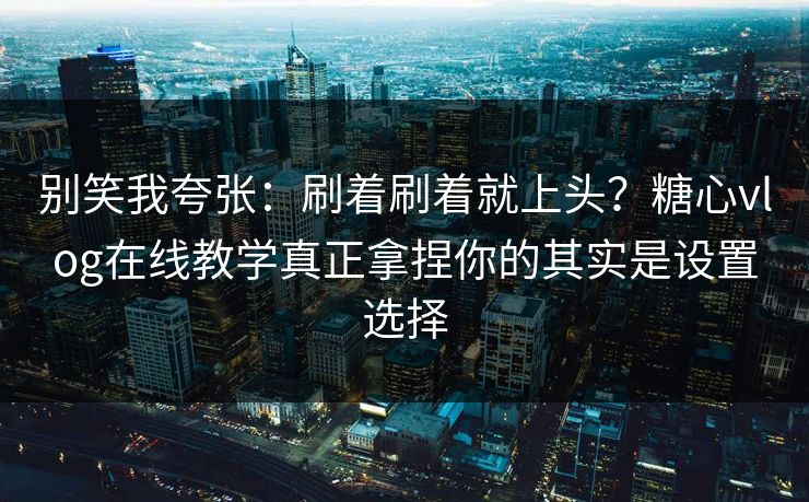 别笑我夸张：刷着刷着就上头？糖心vlog在线教学真正拿捏你的其实是设置选择