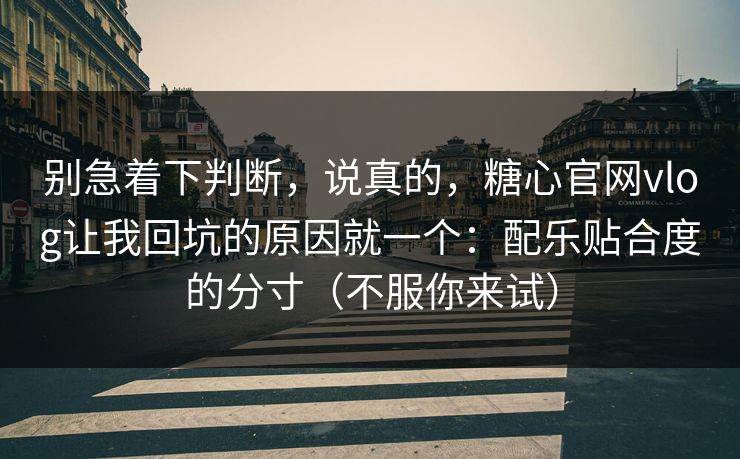 别急着下判断，说真的，糖心官网vlog让我回坑的原因就一个：配乐贴合度的分寸（不服你来试）