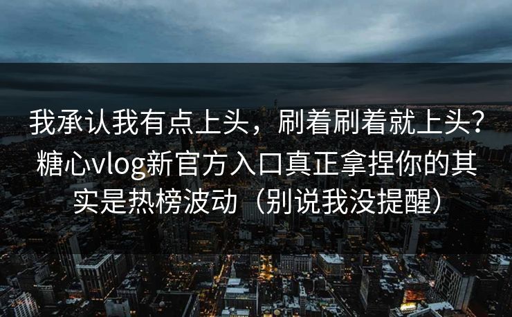 我承认我有点上头，刷着刷着就上头？糖心vlog新官方入口真正拿捏你的其实是热榜波动（别说我没提醒）