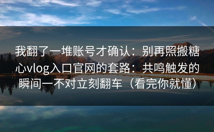 我翻了一堆账号才确认：别再照搬糖心vlog入口官网的套路：共鸣触发的瞬间一不对立刻翻车（看完你就懂）
