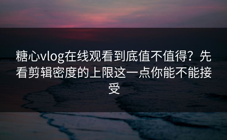 糖心vlog在线观看到底值不值得？先看剪辑密度的上限这一点你能不能接受