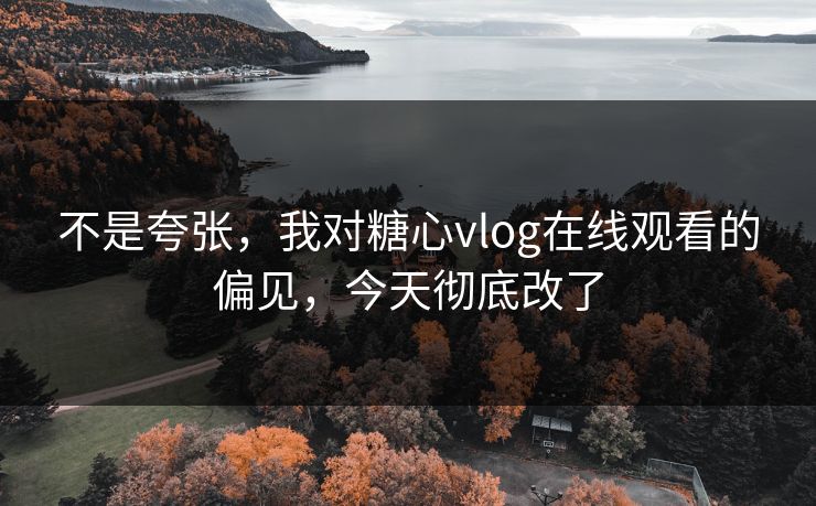 不是夸张，我对糖心vlog在线观看的偏见，今天彻底改了