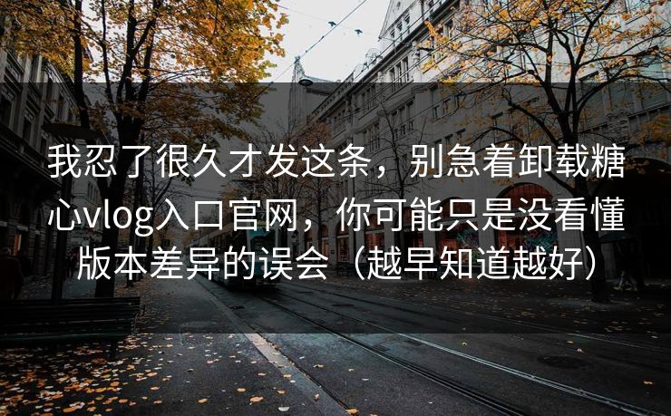 我忍了很久才发这条，别急着卸载糖心vlog入口官网，你可能只是没看懂版本差异的误会（越早知道越好）