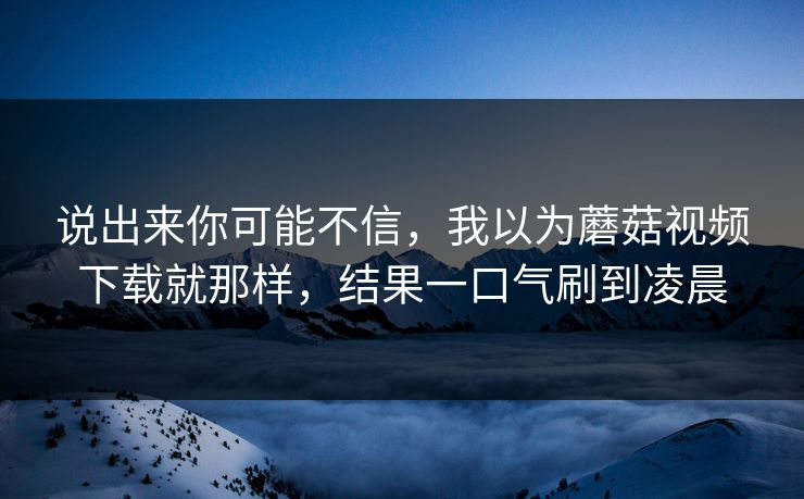 说出来你可能不信，我以为蘑菇视频下载就那样，结果一口气刷到凌晨