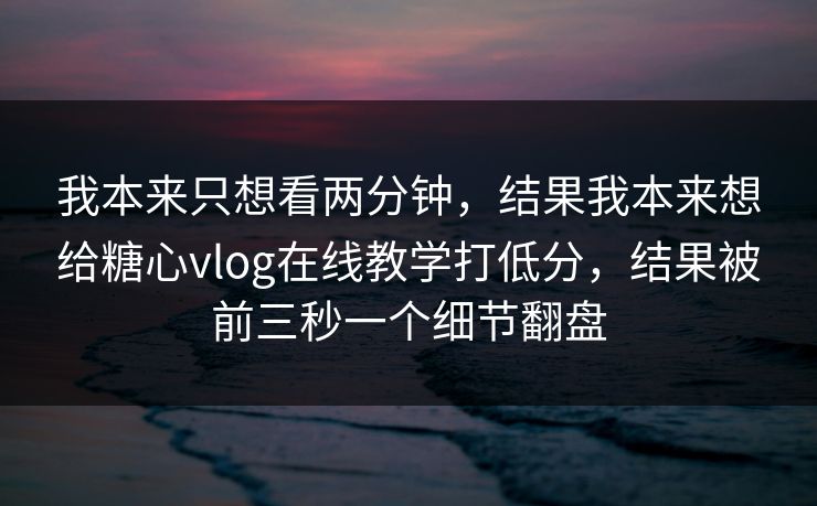 我本来只想看两分钟，结果我本来想给糖心vlog在线教学打低分，结果被前三秒一个细节翻盘
