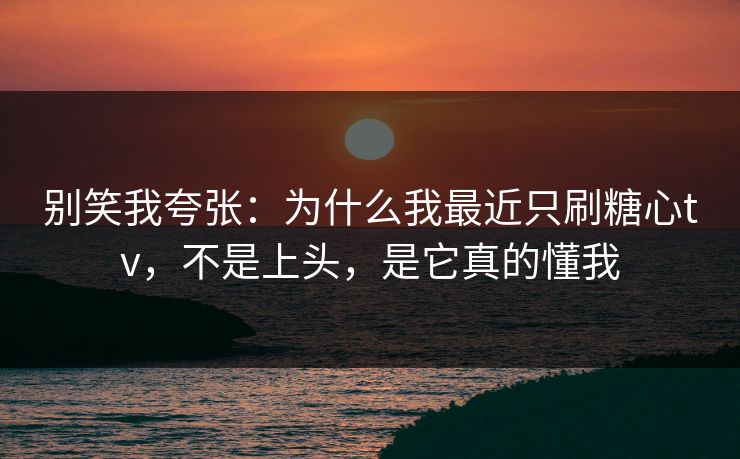 别笑我夸张：为什么我最近只刷糖心tv，不是上头，是它真的懂我