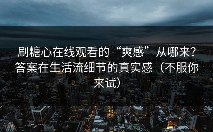刷糖心在线观看的“爽感”从哪来？答案在生活流细节的真实感（不服你来试）