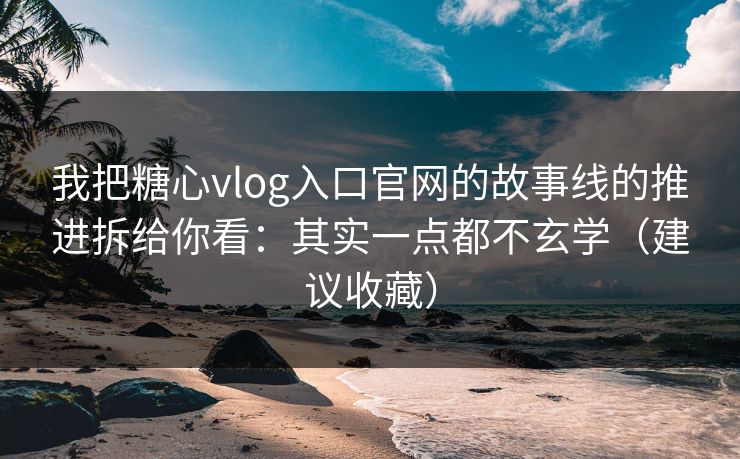 我把糖心vlog入口官网的故事线的推进拆给你看：其实一点都不玄学（建议收藏）