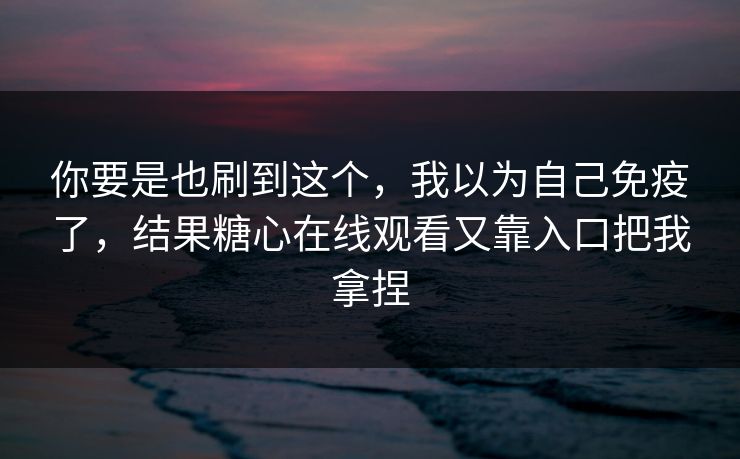 你要是也刷到这个，我以为自己免疫了，结果糖心在线观看又靠入口把我拿捏