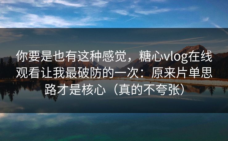 你要是也有这种感觉，糖心vlog在线观看让我最破防的一次：原来片单思路才是核心（真的不夸张）