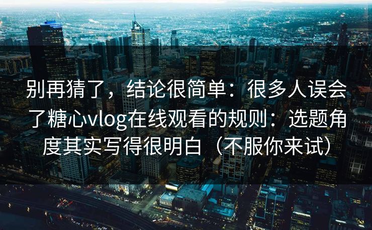 别再猜了，结论很简单：很多人误会了糖心vlog在线观看的规则：选题角度其实写得很明白（不服你来试）