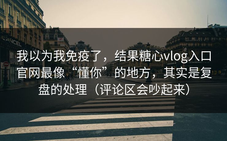 我以为我免疫了，结果糖心vlog入口官网最像“懂你”的地方，其实是复盘的处理（评论区会吵起来）