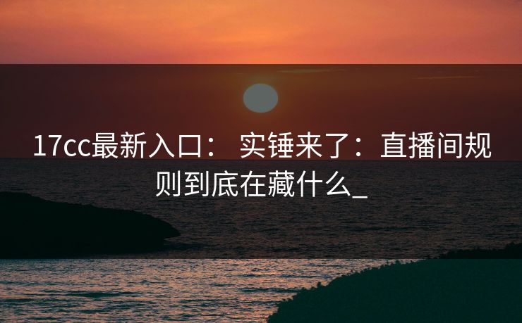 17cc最新入口: 实锤来了:直播间规则到底在藏什么_ 17cc最新入口: 实锤来了:直播间规则到底在藏什么_