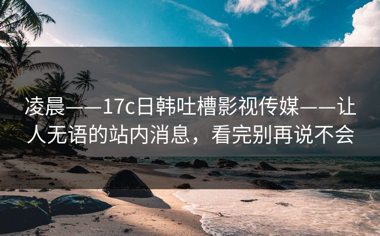 凌晨——17c日韩吐槽影视传媒——让人无语的站内消息,看完别再说不会 第1张 凌晨——17c日韩吐槽影视传媒——让人无语的站内消息,看完别再说不会 第1张